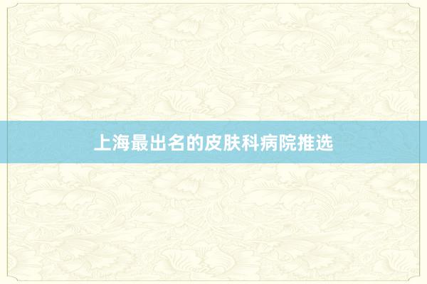 上海最出名的皮肤科病院推选