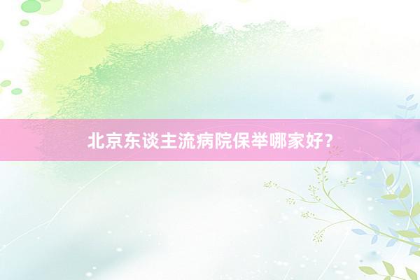 北京东谈主流病院保举哪家好？