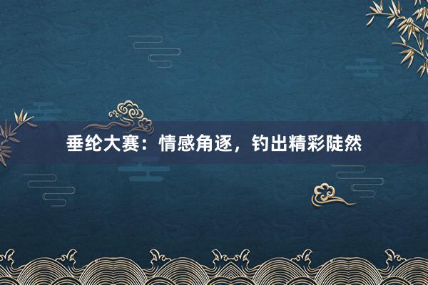 垂纶大赛：情感角逐，钓出精彩陡然