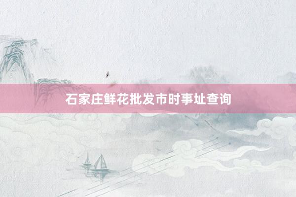 石家庄鲜花批发市时事址查询